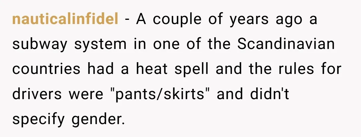 nauticalinfidel − A couple of years ago a subway system in one of the Scandinavian countries had a heat spell and the rules for drivers were "pants/skirts" and didn't specify...