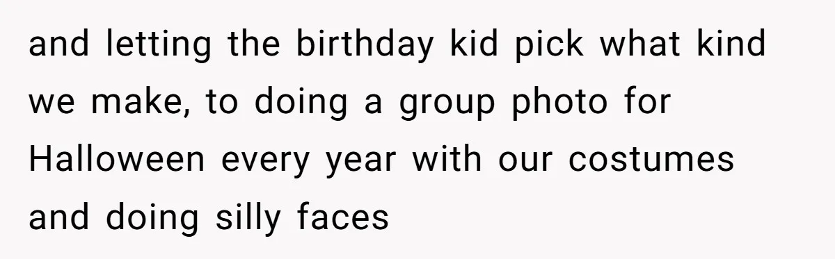 and letting the birthday kid pick what kind we make, to doing a group photo for Halloween every year with our costumes and doing silly faces