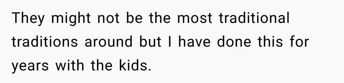 They might not be the most traditional traditions around but I have done this for years with the kids.