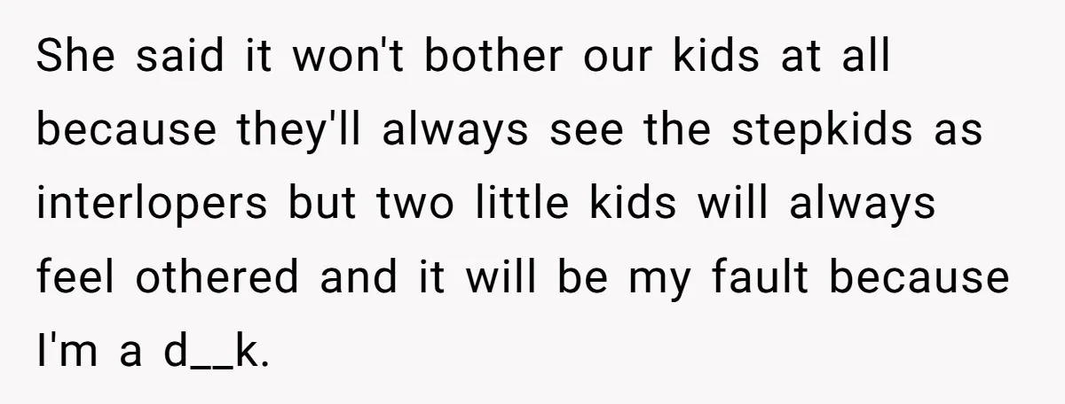 She said it won't bother our kids at all because they'll always see the stepkids as interlopers but two little kids will always feel othered and it will be my...