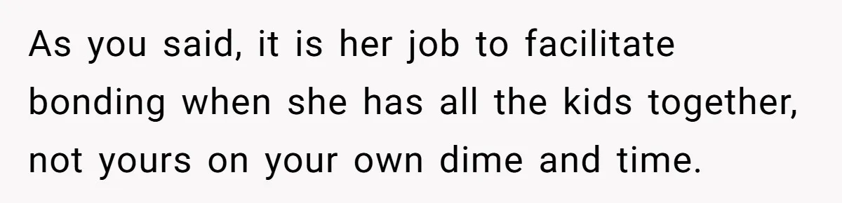 As you said, it is her job to facilitate bonding when she has all the kids together, not yours on your own dime and time.