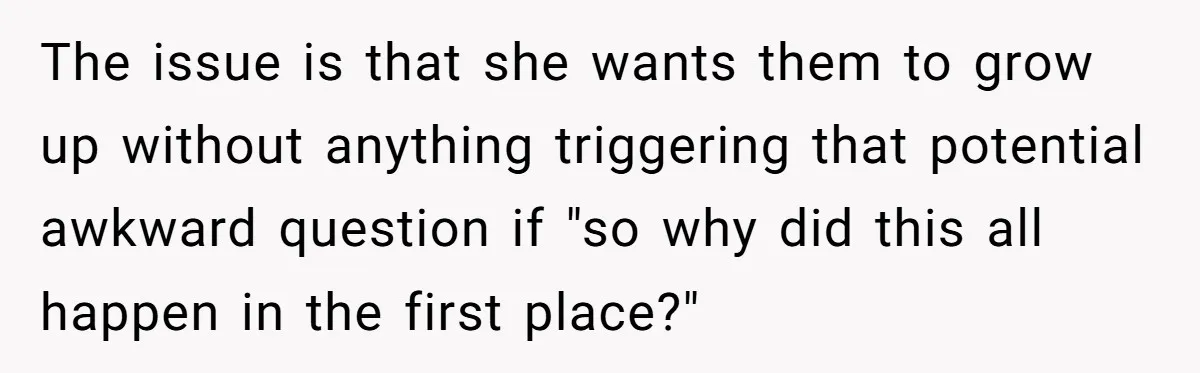 The issue is that she wants them to grow up without anything triggering that potential awkward question if "so why did this all happen in the first place?"