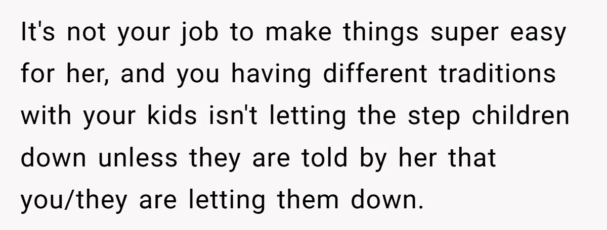 It's not your job to make things super easy for her, and you having different traditions with your kids isn't letting the step children down unless they are told by...