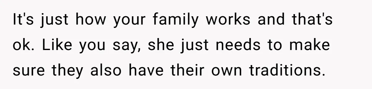 It's just how your family works and that's ok. Like you say, she just needs to make sure they also have their own traditions.