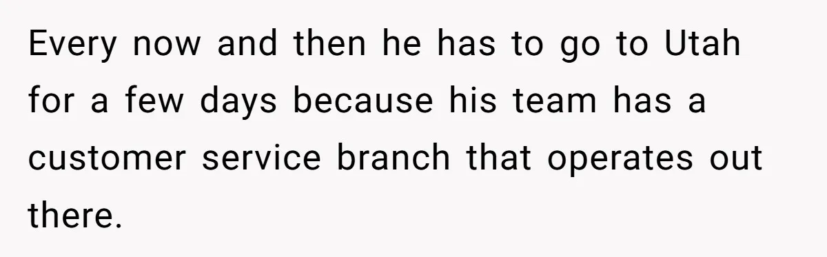 Every now and then he has to go to Utah for a few days because his team has a customer service branch that operates out there.
