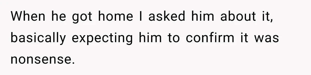When he got home I asked him about it, basically expecting him to confirm it was nonsense.
