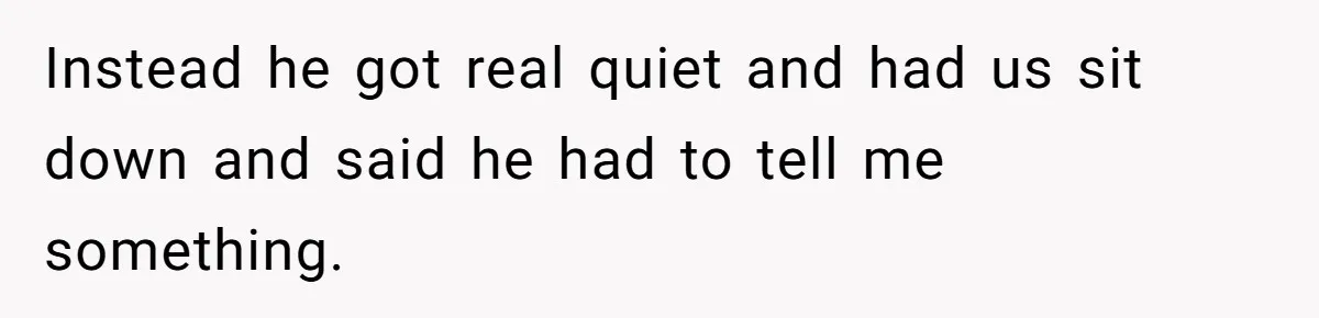 Instead he got real quiet and had us sit down and said he had to tell me something.