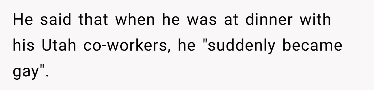 He said that when he was at dinner with his Utah co-workers, he "suddenly became gay".