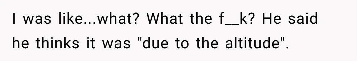 I was like...what? What the f__k? He said he thinks it was "due to the altitude".