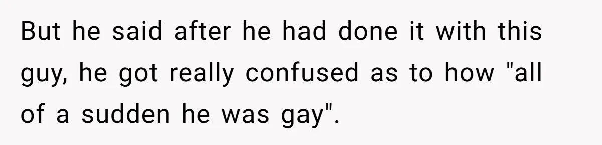 But he said after he had done it with this guy, he got really confused as to how "all of a sudden he was gay".