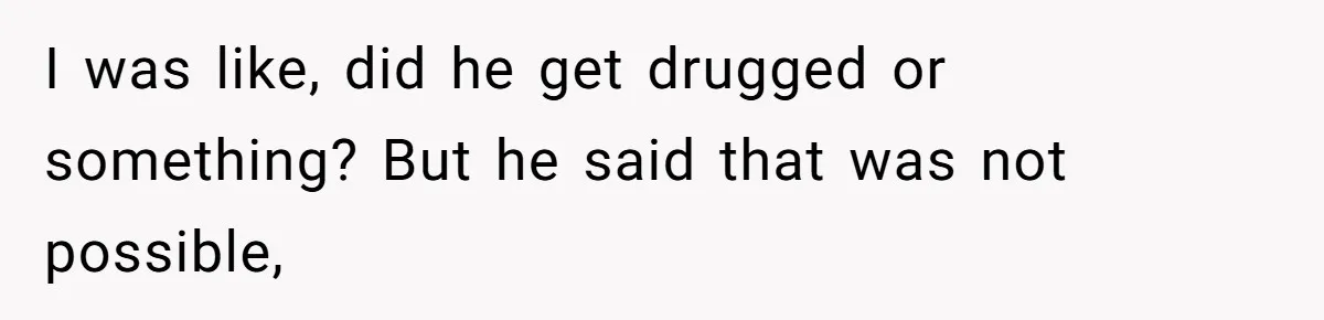 I was like, did he get drugged or something? But he said that was not possible,