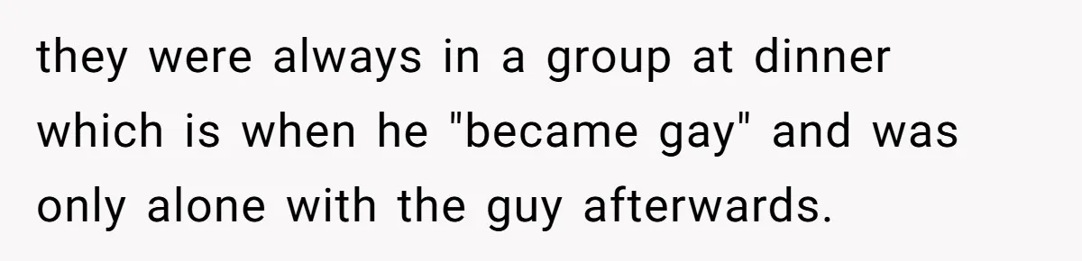 they were always in a group at dinner which is when he "became gay" and was only alone with the guy afterwards.