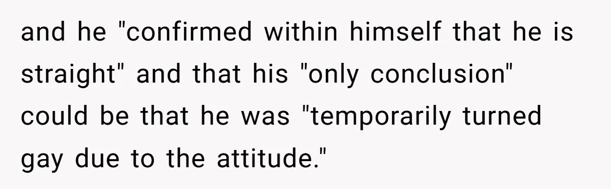 and he "confirmed within himself that he is straight" and that his "only conclusion" could be that he was "temporarily turned gay due to the attitude."