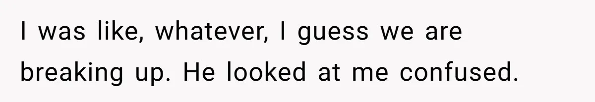 I was like, whatever, I guess we are breaking up. He looked at me confused.