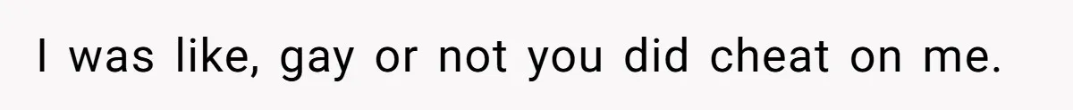 I was like, gay or not you did cheat on me.