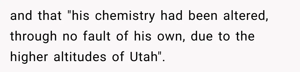 and that "his chemistry had been altered, through no fault of his own, due to the higher altitudes of Utah".