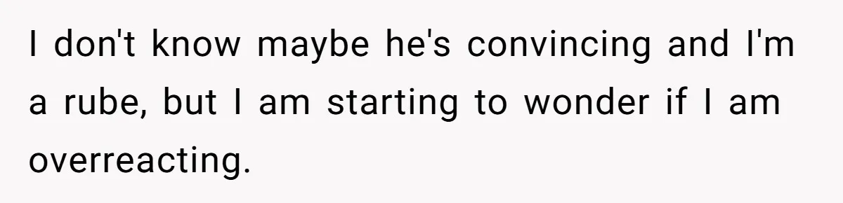 I don't know maybe he's convincing and I'm a rube, but I am starting to wonder if I am overreacting.