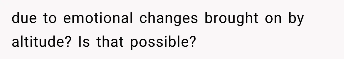 due to emotional changes brought on by altitude? Is that possible?