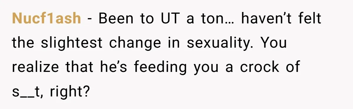 Nucf1ash − Been to UT a ton… haven’t felt the slightest change in sexuality. You realize that he’s feeding you a crock of s__t, right?