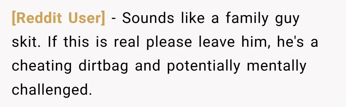 [Reddit User] − Sounds like a family guy skit. If this is real please leave him, he's a cheating dirtbag and potentially mentally challenged.