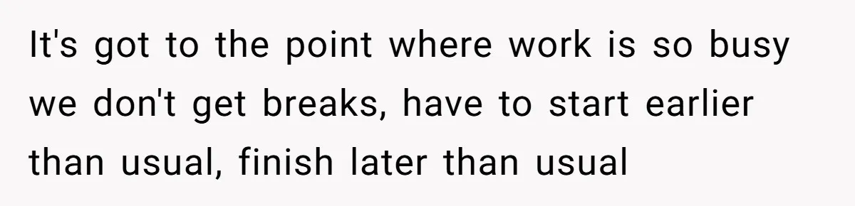It's got to the point where work is so busy we don't get breaks, have to start earlier than usual, finish later than usual