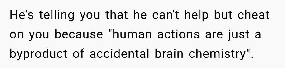 He's telling you that he can't help but cheat on you because "human actions are just a byproduct of accidental brain chemistry".