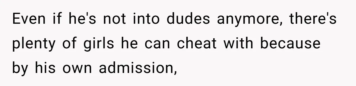 Even if he's not into dudes anymore, there's plenty of girls he can cheat with because by his own admission,