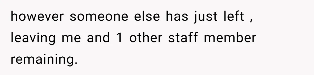however someone else has just left , leaving me and 1 other staff member remaining.