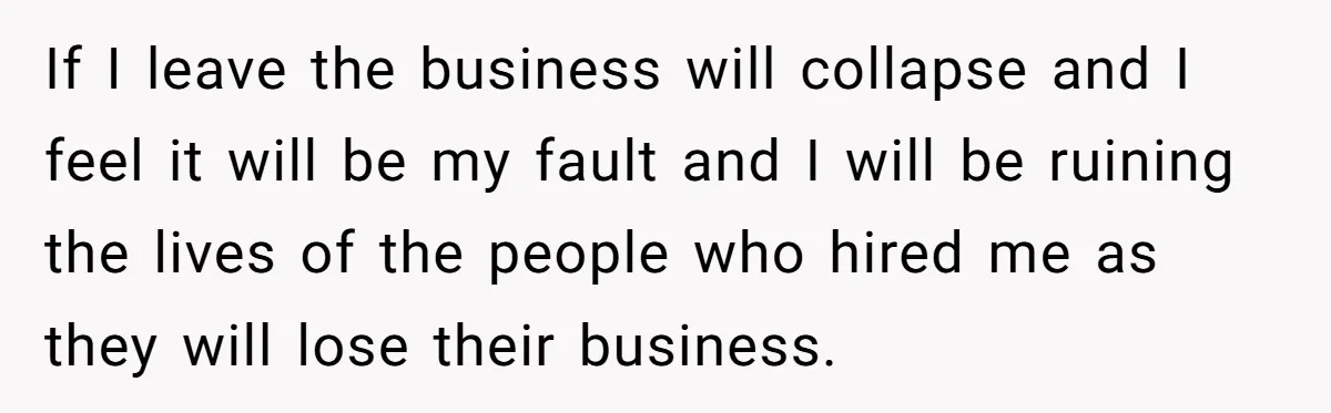 If I leave the business will collapse and I feel it will be my fault and I will be ruining the lives of the people who hired me as they...