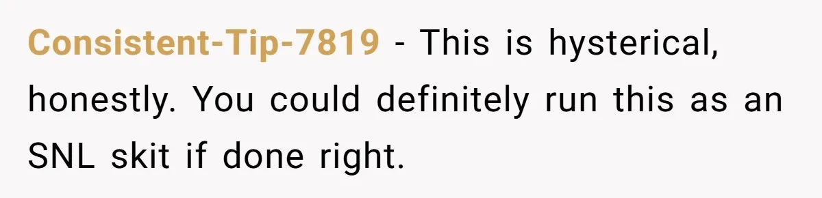 Consistent-Tip-7819 − This is hysterical, honestly. You could definitely run this as an SNL skit if done right.