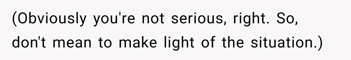 (Obviously you're not serious, right. So, don't mean to make light of the situation.)