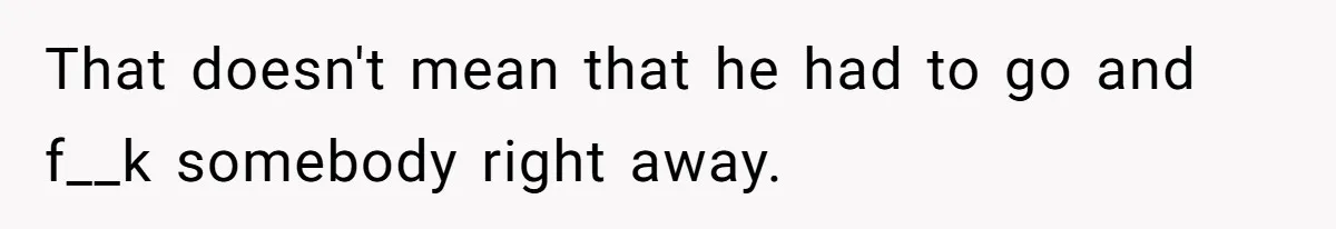 That doesn't mean that he had to go and f__k somebody right away.
