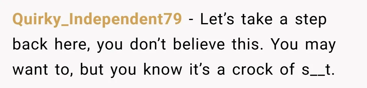 Quirky_Independent79 − Let’s take a step back here, you don’t believe this. You may want to, but you know it’s a crock of s__t.