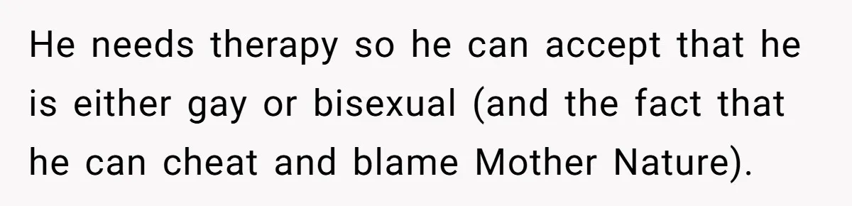 He needs therapy so he can accept that he is either gay or bisexual (and the fact that he can cheat and blame Mother Nature).