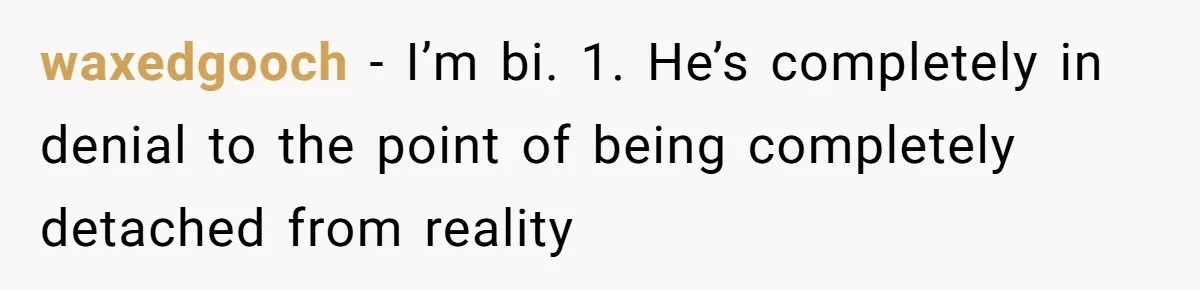 waxedgooch − I’m bi. 1. He’s completely in denial to the point of being completely detached from reality