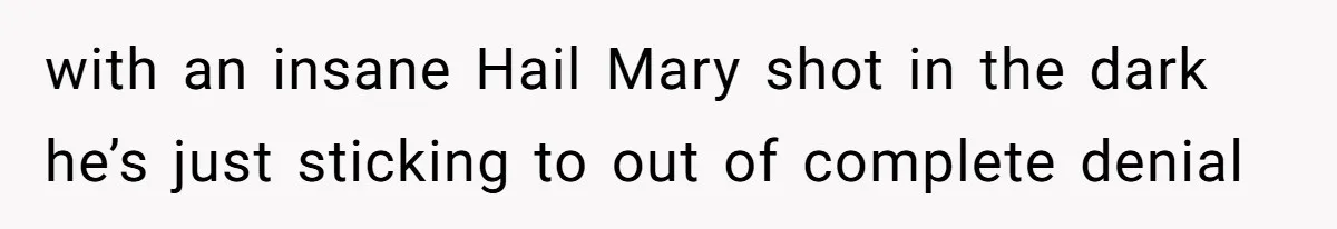 with an insane Hail Mary shot in the dark he’s just sticking to out of complete denial