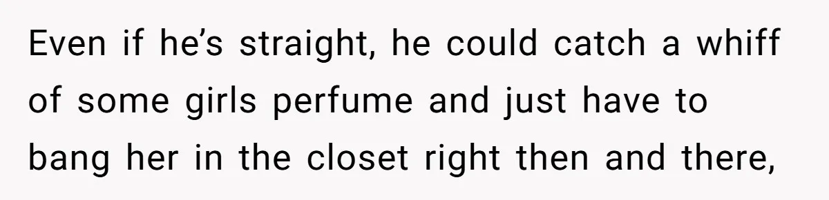 Even if he’s straight, he could catch a whiff of some girls perfume and just have to bang her in the closet right then and there,