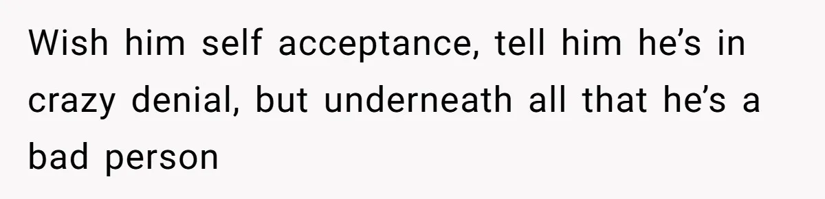 Wish him self acceptance, tell him he’s in crazy denial, but underneath all that he’s a bad person