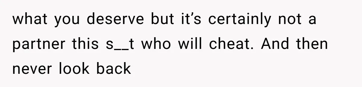 what you deserve but it’s certainly not a partner this s__t who will cheat. And then never look back