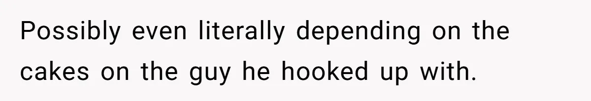 Possibly even literally depending on the cakes on the guy he hooked up with.