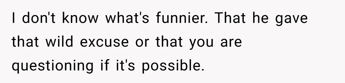 I don't know what's funnier. That he gave that wild excuse or that you are questioning if it's possible.