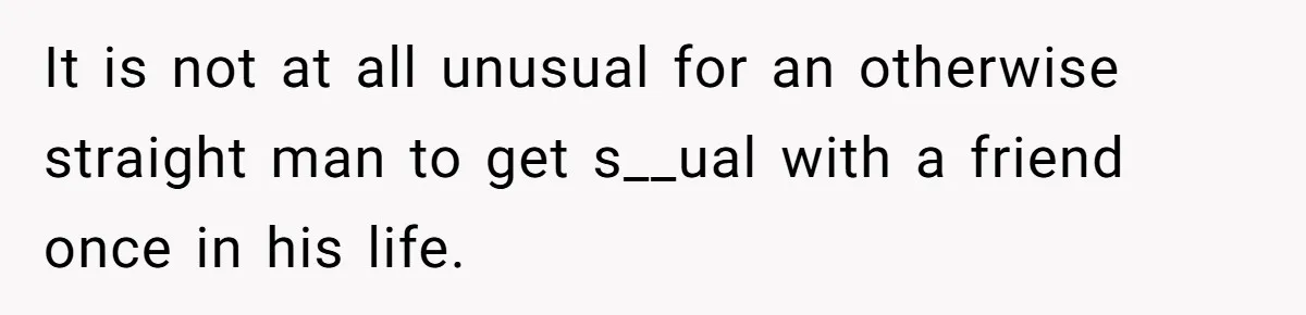 It is not at all unusual for an otherwise straight man to get s__ual with a friend once in his life.