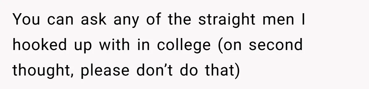 You can ask any of the straight men I hooked up with in college (on second thought, please don’t do that)