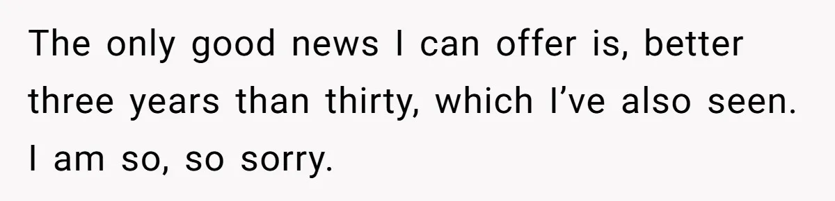 The only good news I can offer is, better three years than thirty, which I’ve also seen. I am so, so sorry.