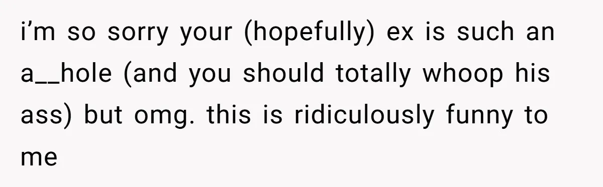i’m so sorry your (hopefully) ex is such an a__hole (and you should totally whoop his ass) but omg. this is ridiculously funny to me
