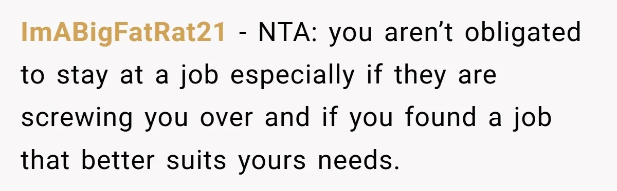 ImABigFatRat21 − NTA: you aren’t obligated to stay at a job especially if they are screwing you over and if you found a job that better suits yours needs.