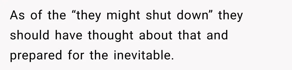 As of the “they might shut down” they should have thought about that and prepared for the inevitable.
