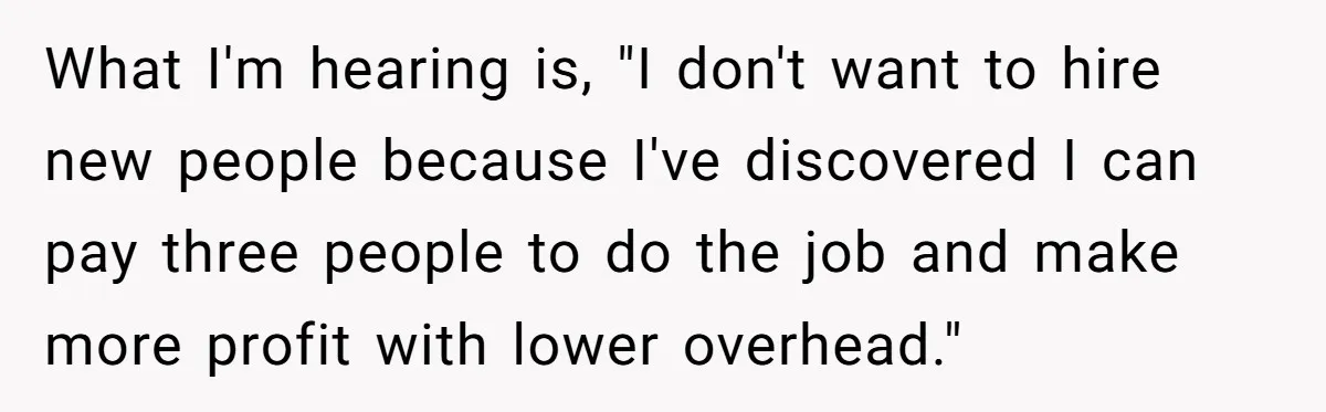 What I'm hearing is, "I don't want to hire new people because I've discovered I can pay three people to do the job and make more profit with lower overhead."