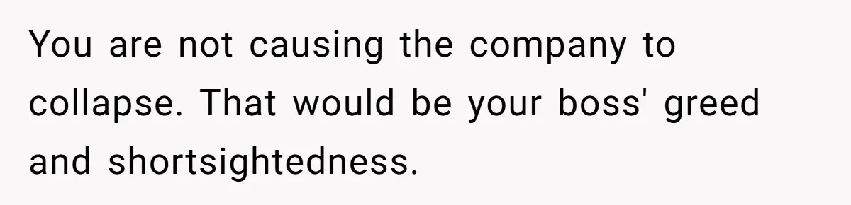 You are not causing the company to collapse. That would be your boss' greed and shortsightedness.