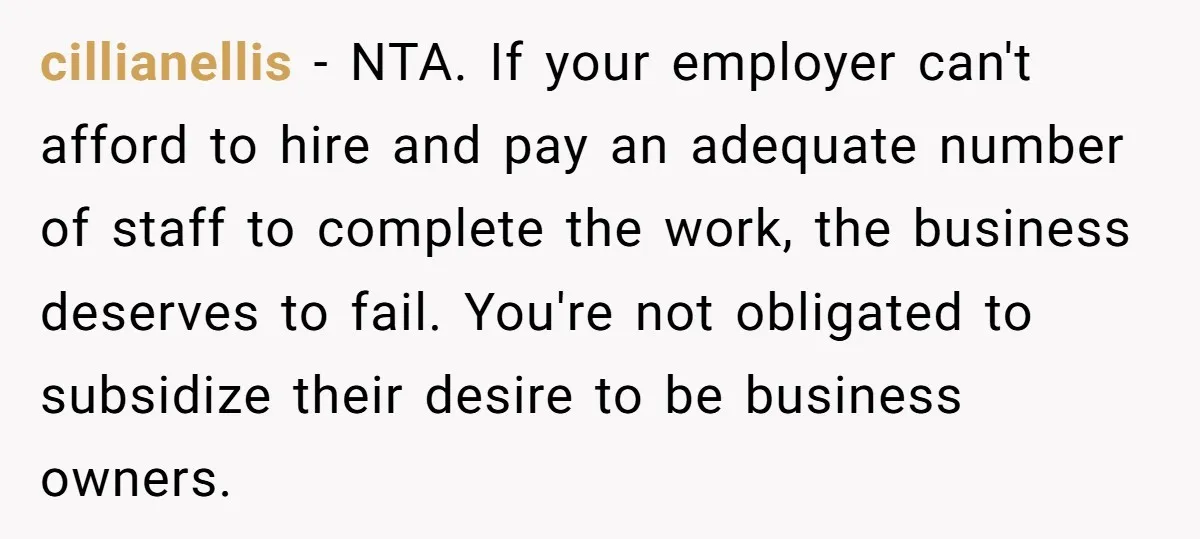 cillianellis − NTA. If your employer can't afford to hire and pay an adequate number of staff to complete the work, the business deserves to fail. You're not obligated to...